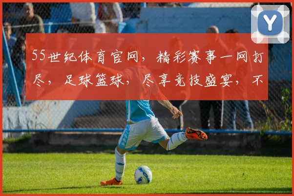 55世纪体育官网，精彩赛事一网打尽，足球篮球，尽享竞技盛宴，不容错过
