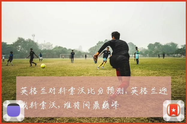 英格兰对科索沃比分预测,英格兰迎战科索沃,谁将问鼎巅峰