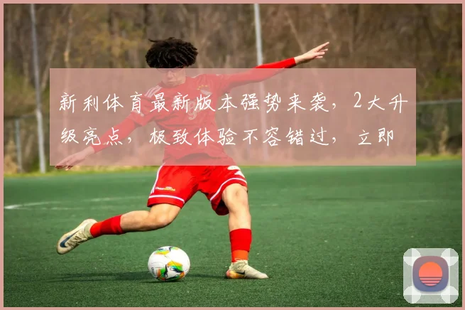 新利体育最新版本强势来袭，2大升级亮点，极致体验不容错过，立即更新
