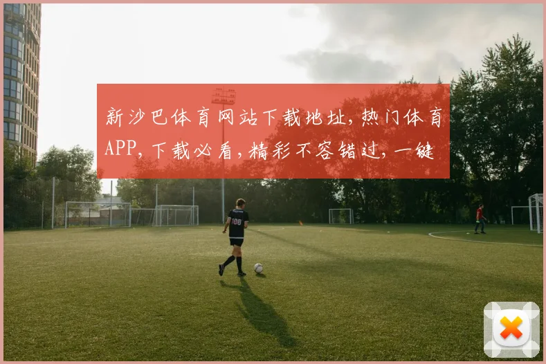 新沙巴体育网站下载地址,热门体育APP,下载必看,精彩不容错过,一键获取