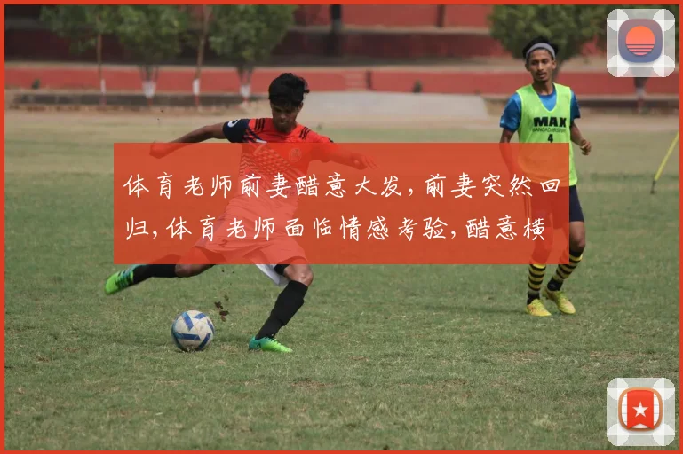 体育老师前妻醋意大发,前妻突然回归,体育老师面临情感考验,醋意横生引关注